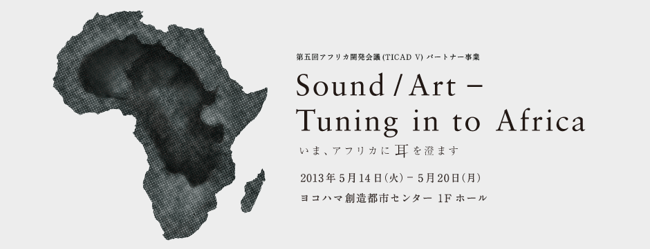 第5回アフリカ開発会議(TICAD V)パートナー事業 Sound/Art - Tuning in to Africa いま、アフリカに耳を澄ます 2013年5月14日(火)～5月20日(月) ヨコハマ創造都市センター 1Fホール